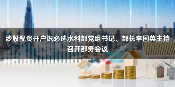 炒股配资开户识必选水利部党组书记、部长李国英主持召开部务会议