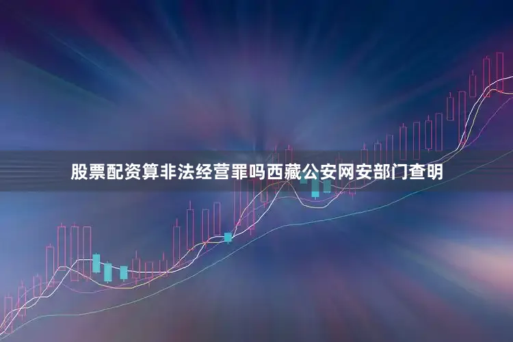 股票配资算非法经营罪吗西藏公安网安部门查明