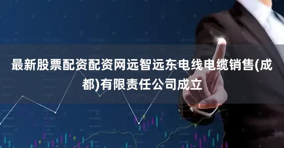 最新股票配资配资网远智远东电线电缆销售(成都)有限责任公司成立