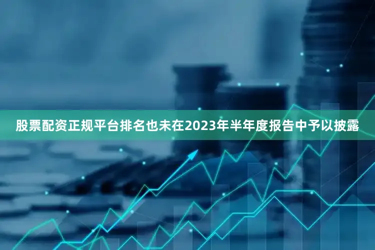 股票配资正规平台排名也未在2023年半年度报告中予以披露