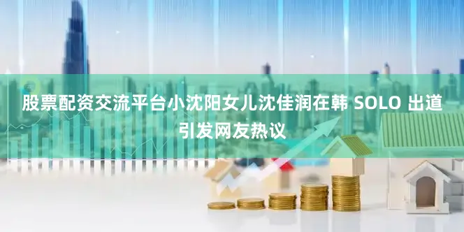 股票配资交流平台小沈阳女儿沈佳润在韩 SOLO 出道引发网友热议