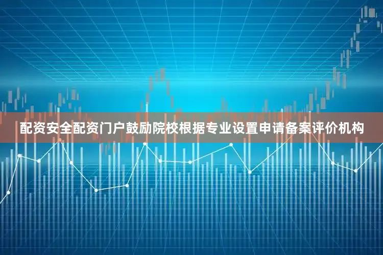 配资安全配资门户鼓励院校根据专业设置申请备案评价机构