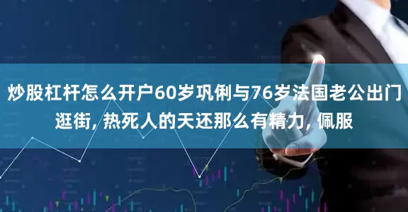 炒股杠杆怎么开户60岁巩俐与76岁法国老公出门逛街, 热死人的天还那么有精力, 佩服