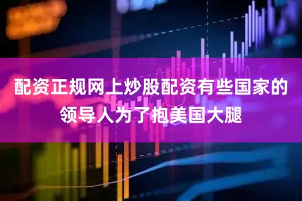 配资正规网上炒股配资有些国家的领导人为了抱美国大腿